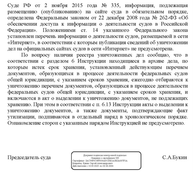 Суде РФ от 2 ноября 2015 года № 335, информация, подлежащая размещению (опубликованию) на сайте суда в обязательном порядке, определена Федеральным законом от 22 декабря 2008 года № 262-ФЗ «Об обеспечении доступа к информации о деятельности судов в Российской Федерации». Положениями ст. 14 указанного Федерального закона установлен перечень информации о деятельности судов, размещаемой в сети «Интернет», в соответствии с которым публикация сведений об уничтожении дел на официальных сайтах судов в сети «Интернет» не предусмотрена. По вопросу наличия реестра уничтоженных дел сообщаю, что в соответствии с разделом 6 Инструкции находящиеся в архиве дела, по которым истек срок хранения, установленный действующим перечнем документов, образующихся в процессе деятельности федеральных судов общей юрисдикции, с указанием сроков хранения, ежегодно отбираются к уничтожению перечнем документов, образующихся в процессе деятельности федеральных судов общей юрисдикции, с указанием сроков хранения, и включаются в акт о выделении к уничтожению документов, не подлежащих хранению. При этом в соответствии с п. 6.13 Инструкции акты о выделении к уничтожению документов, а также документы, подтверждающие факт утилизации, подшиваются в отдельный наряд в хронологическом порядке. Ознакомление сторон с указанным нарядом Инструкцией не предусмотрено. Документ подписан электронной подписью Председатель суда С.А.Букин